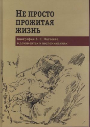 «Не просто прожитая жизнь: биография А.К. Матвеева в документах и воспоминаниях».